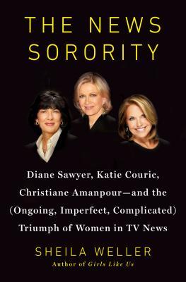 The News Sorority: Diane Sawyer, Katie Couric, Christiane Amanpour, and the (Ongoing, Imperfect, Complicated) Triumph of Women in TV News